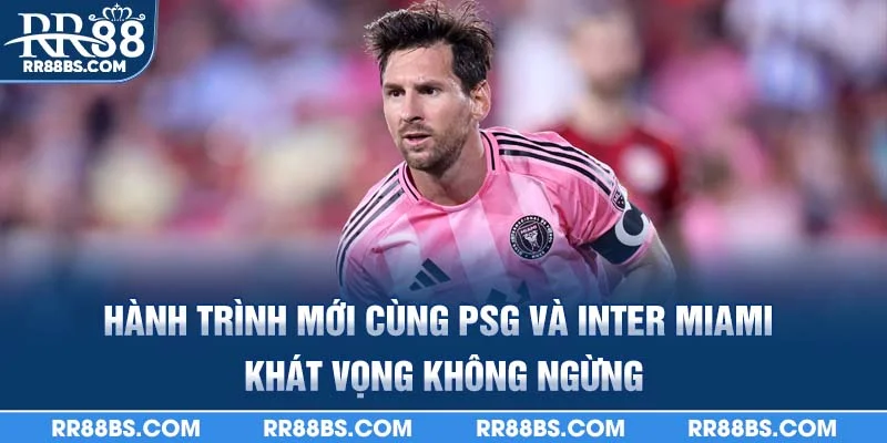 Hành trình mới cùng PSG và Inter Miami – khát vọng không ngừng